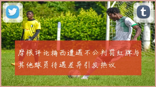 摩根评论梅西遭遇不公判罚红牌与其他球员待遇差异引发热议