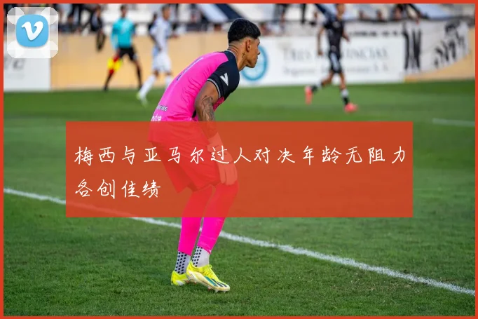 梅西与亚马尔过人对决年龄无阻力各创佳绩