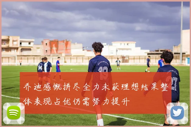 乔迪感慨拼尽全力未获理想结果整体表现占优仍需努力提升
