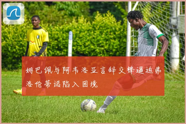 姆巴佩与阿韦洛亚言辞交锋逼迫弗洛伦蒂诺陷入困境