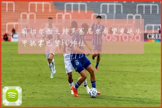前切尔西主帅罗塞尼尔有望重返法甲执掌巴黎FC帅位