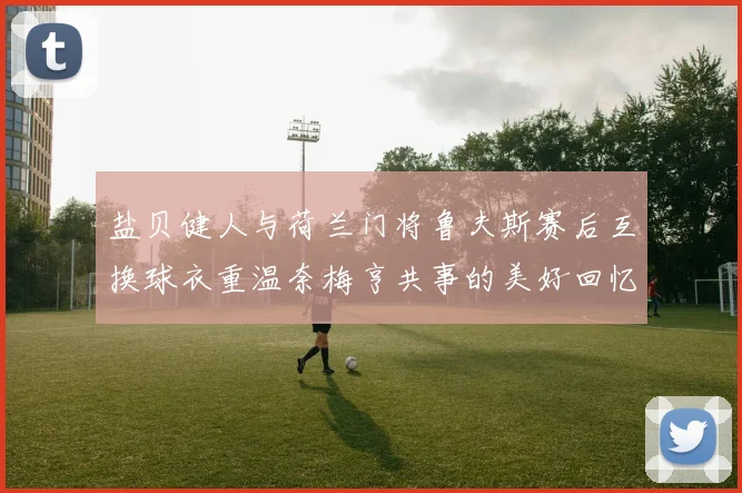 盐贝健人与荷兰门将鲁夫斯赛后互换球衣重温奈梅亨共事的美好回忆