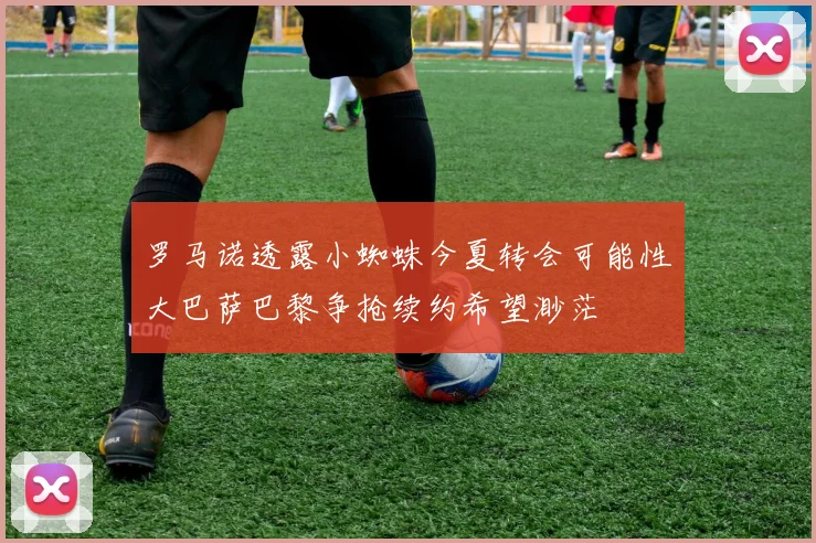 罗马诺透露小蜘蛛今夏转会可能性大巴萨巴黎争抢续约希望渺茫