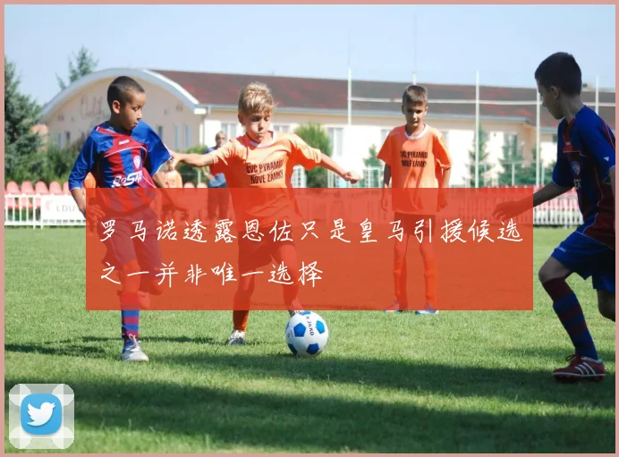 罗马诺透露恩佐只是皇马引援候选之一并非唯一选择