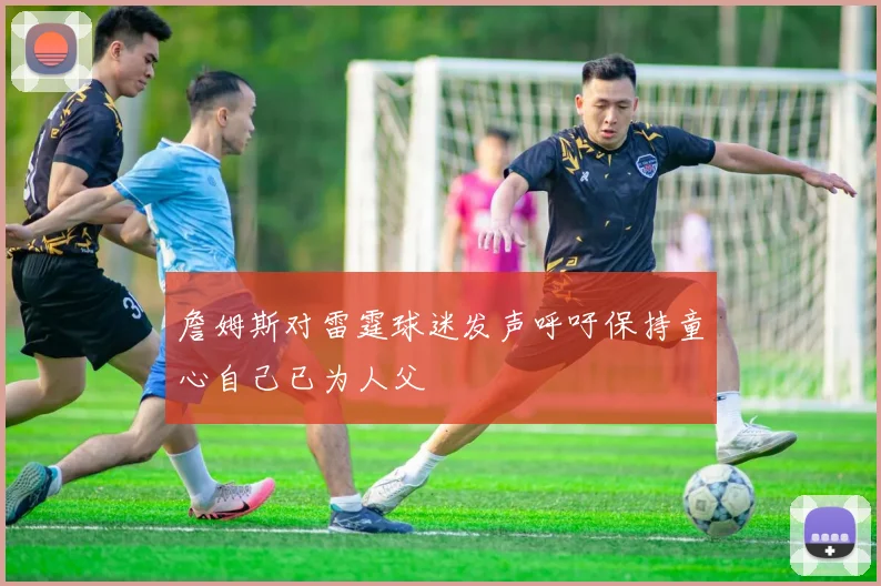 詹姆斯对雷霆球迷发声呼吁保持童心自己已为人父