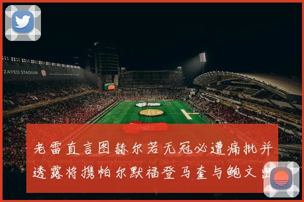 老雷直言图赫尔若无冠必遭痛批并透露将携帕尔默福登马奎与鲍文出战