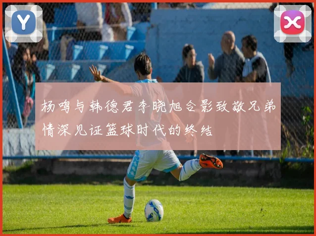 杨鸣与韩德君李晓旭合影致敬兄弟情深见证篮球时代的终结