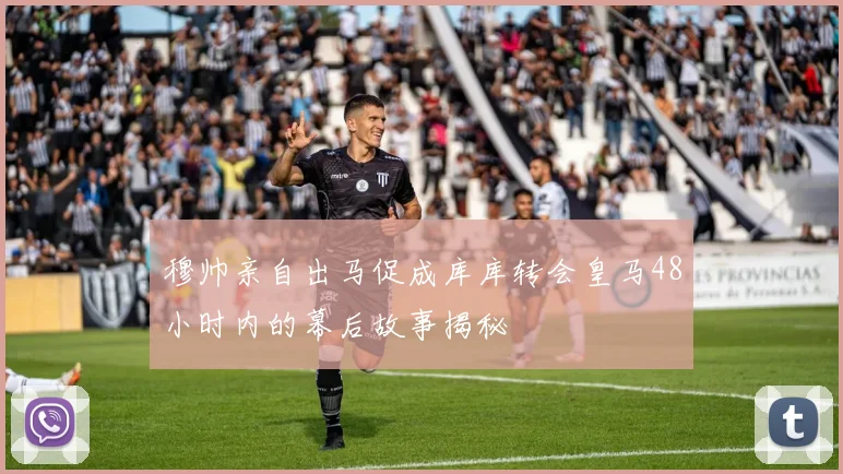 穆帅亲自出马促成库库转会皇马48小时内的幕后故事揭秘