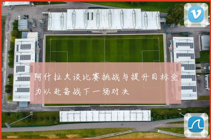 阿什拉夫谈比赛挑战与提升目标全力以赴备战下一场对决