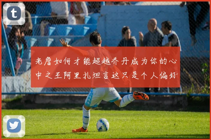 老詹如何才能超越乔丹成为你的心中之王阿里扎坦言这只是个人偏好