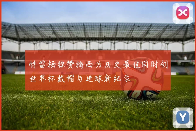 特雷杨称赞梅西为历史最佳同时创世界杯戴帽与进球新纪录