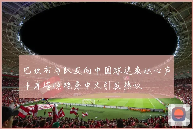 巴坎布与队友向中国球迷表达心声卡库塔惊艳秀中文引发热议