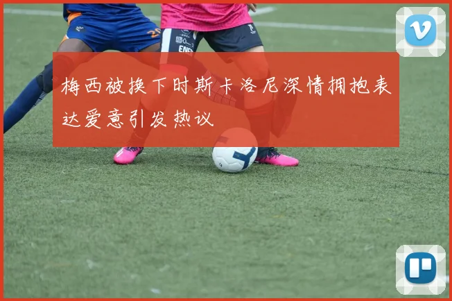 梅西被换下时斯卡洛尼深情拥抱表达爱意引发热议