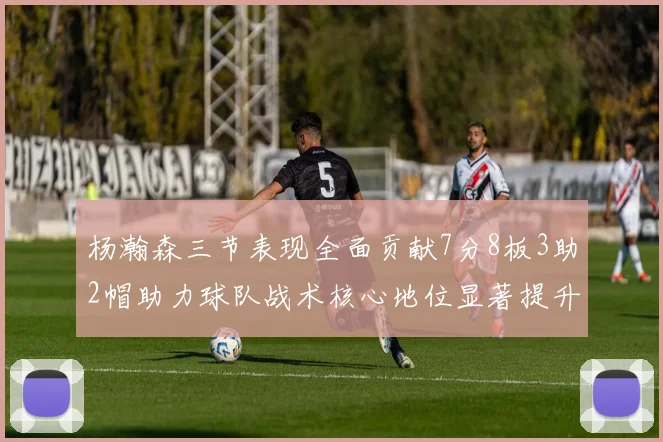 杨瀚森三节表现全面贡献7分8板3助2帽助力球队战术核心地位显著提升